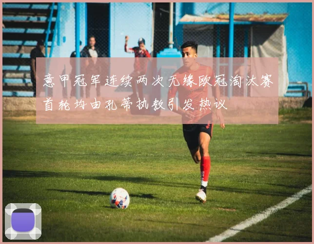意甲冠军连续两次无缘欧冠淘汰赛首轮均由孔蒂执教引发热议